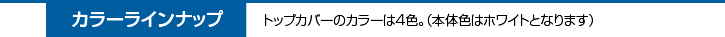 カラーラインナップ　トップカバーのカラーは3色。（本体色はホワイトとなります）