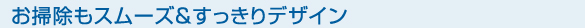 お掃除もスムーズ＆すっきりデザイン